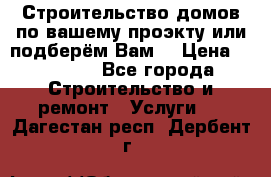 Строительство домов по вашему проэкту или подберём Вам  › Цена ­ 12 000 - Все города Строительство и ремонт » Услуги   . Дагестан респ.,Дербент г.